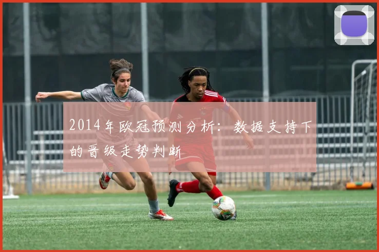2014年欧冠预测分析：数据支持下的晋级走势判断