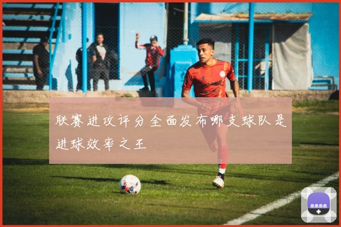 联赛进攻评分全面发布哪支球队是进球效率之王