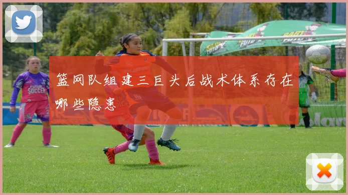 篮网队组建三巨头后战术体系存在哪些隐患