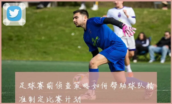 足球赛前侦查策略如何帮助球队精准制定比赛计划