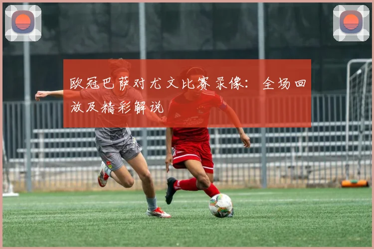 欧冠巴萨对尤文比赛录像：全场回放及精彩解说