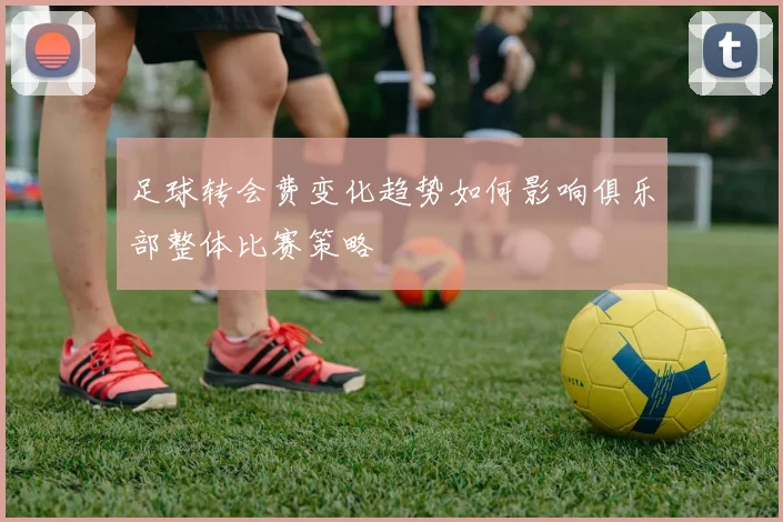 足球转会费变化趋势如何影响俱乐部整体比赛策略