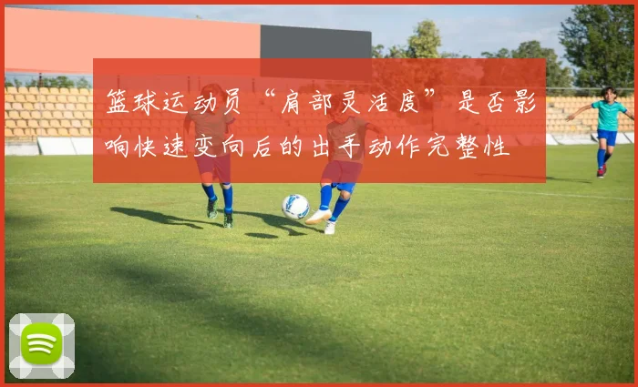 篮球运动员“肩部灵活度”是否影响快速变向后的出手动作完整性